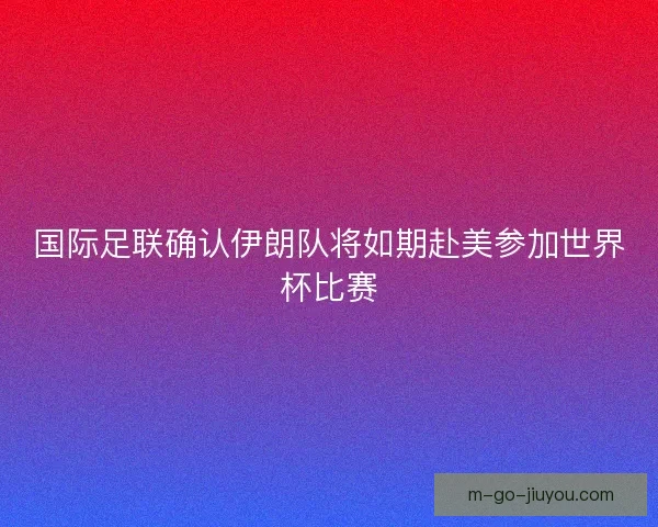 国际足联确认伊朗队将如期赴美参加世界杯比赛