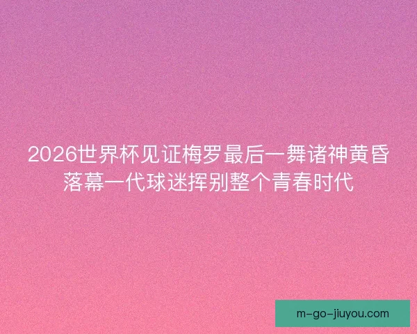2026世界杯见证梅罗最后一舞诸神黄昏落幕一代球迷挥别整个青春时代