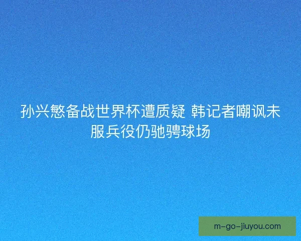 孙兴慜备战世界杯遭质疑 韩记者嘲讽未服兵役仍驰骋球场