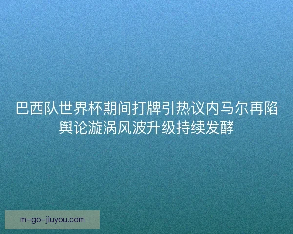 巴西队世界杯期间打牌引热议内马尔再陷舆论漩涡风波升级持续发酵